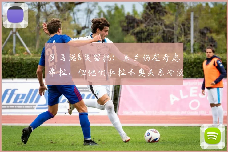 罗马诺&莫雷托：米兰仍在考虑希拉，但他们和拉齐奥关系冷淡